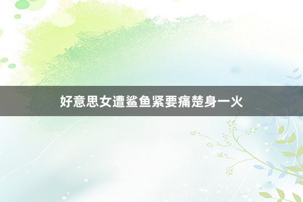 好意思女遭鲨鱼紧要痛楚身一火