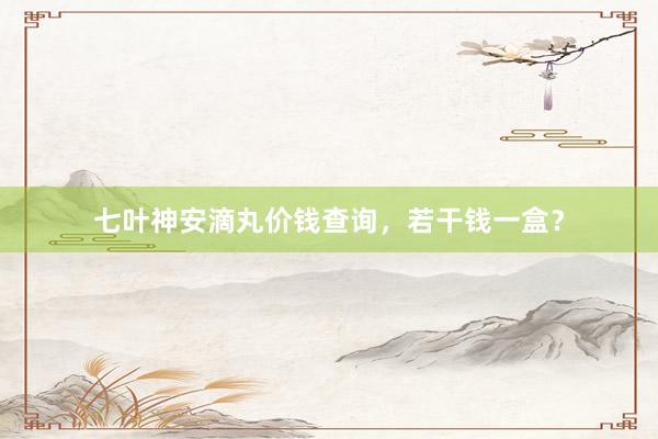 七叶神安滴丸价钱查询，若干钱一盒？